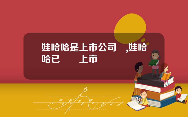 娃哈哈是上市公司嗎,娃哈哈已啓動上市計劃