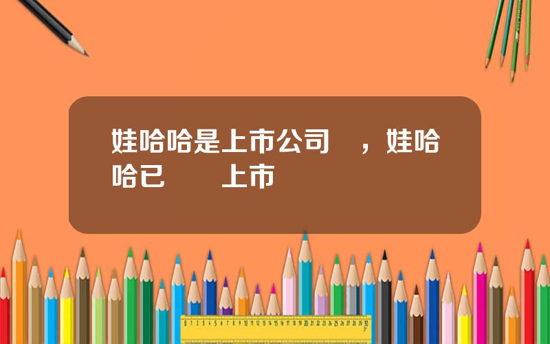 娃哈哈是上市公司嗎，娃哈哈已啓動上市計劃