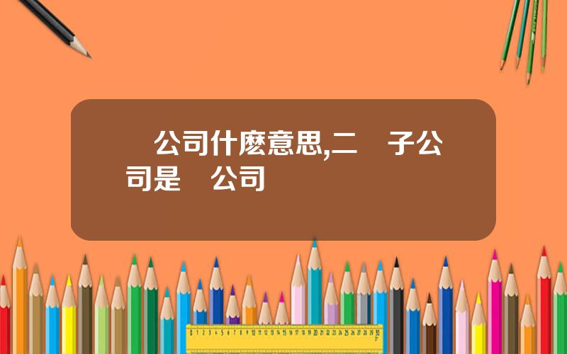 孫公司什麽意思,二級子公司是孫公司嗎