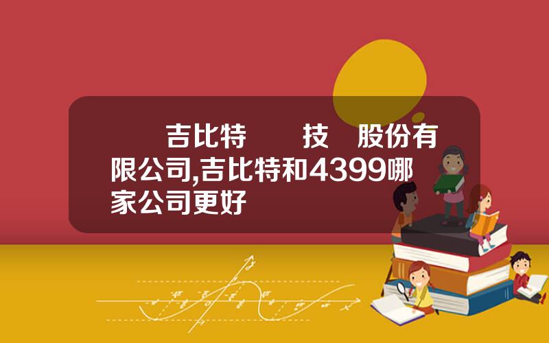 廈門吉比特網絡技術股份有限公司,吉比特和4399哪家公司更好