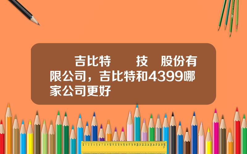 廈門吉比特網絡技術股份有限公司，吉比特和4399哪家公司更好