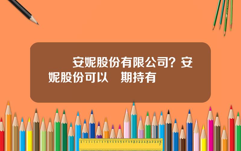 廈門安妮股份有限公司？安妮股份可以長期持有嗎
