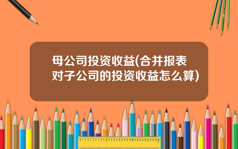 母公司投资收益(合并报表对子公司的投资收益怎么算)