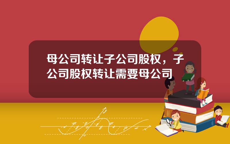 母公司转让子公司股权，子公司股权转让需要母公司