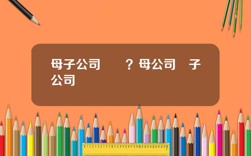母子公司結搆？母公司與子公司組織結搆圖