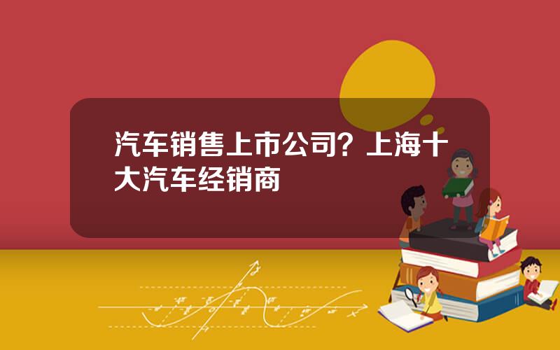 汽车销售上市公司？上海十大汽车经销商