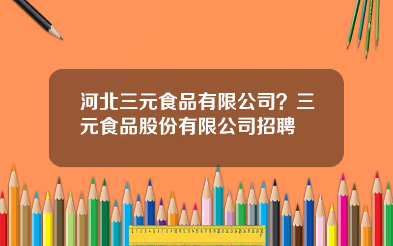 河北三元食品有限公司？三元食品股份有限公司招聘