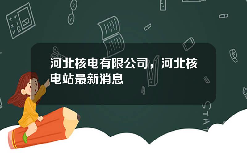 河北核电有限公司，河北核电站最新消息