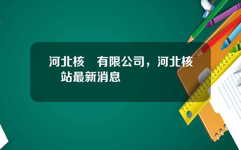 河北核電有限公司，河北核電站最新消息