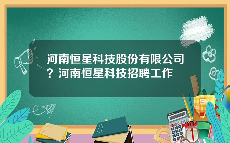 河南恒星科技股份有限公司？河南恒星科技招聘工作時間