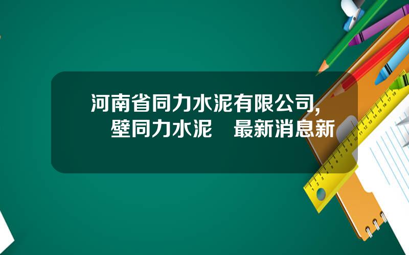 河南省同力水泥有限公司,鶴壁同力水泥廠最新消息新聞