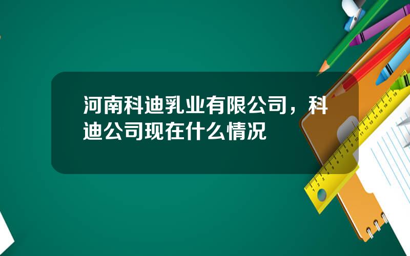 河南科迪乳业有限公司，科迪公司现在什么情况