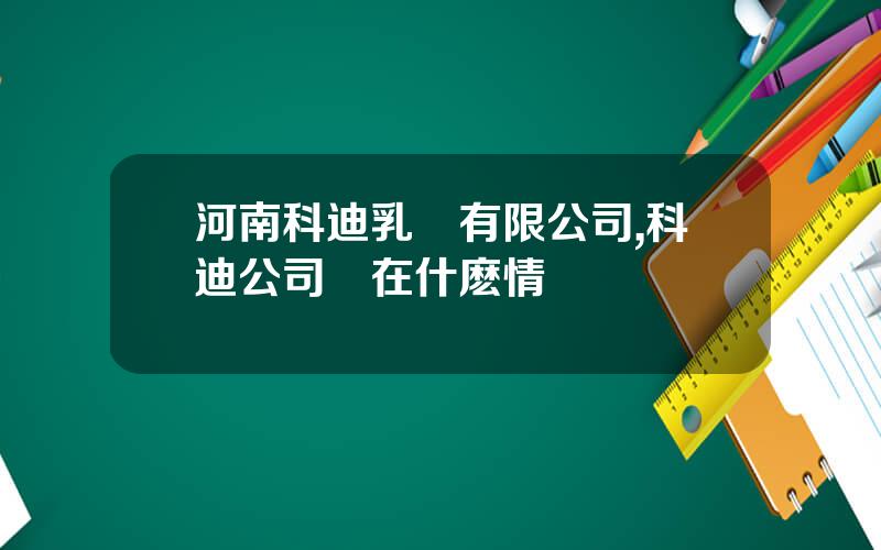 河南科迪乳業有限公司,科迪公司現在什麽情況