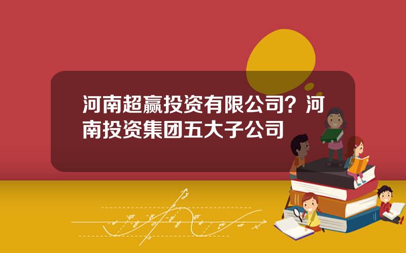 河南超赢投资有限公司？河南投资集团五大子公司