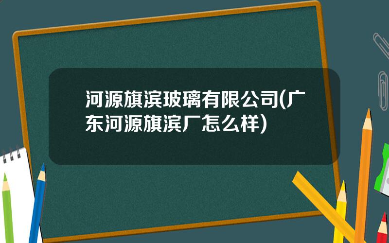 河源旗滨玻璃有限公司(广东河源旗滨厂怎么样)