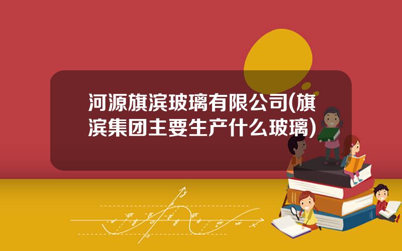 河源旗滨玻璃有限公司(旗滨集团主要生产什么玻璃)