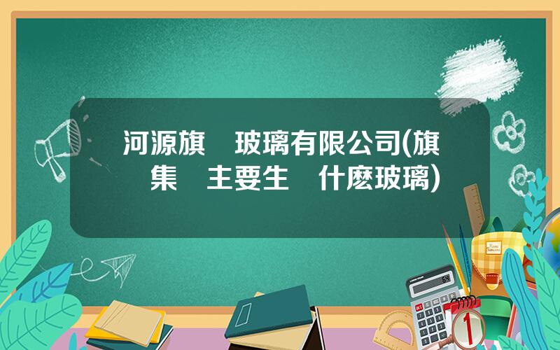 河源旗濱玻璃有限公司(旗濱集團主要生産什麽玻璃)