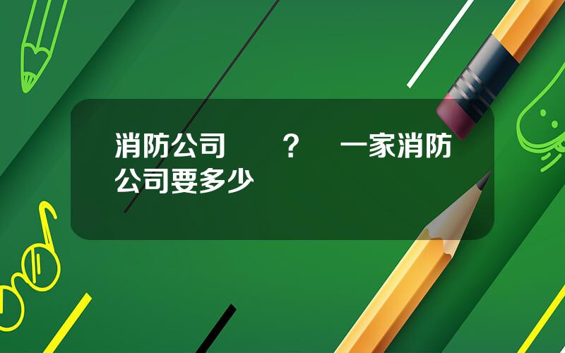 消防公司轉讓？開一家消防公司要多少錢