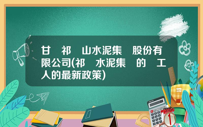 甘肅祁連山水泥集團股份有限公司(祁連水泥集團的對工人的最新政策)
