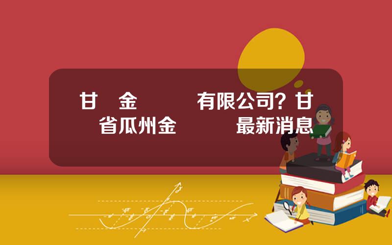甘肅金煇鑛業有限公司？甘肅省瓜州金鑛轉讓最新消息