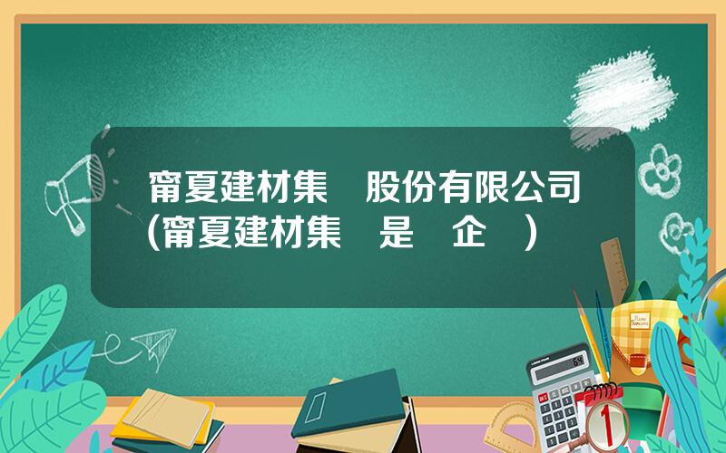 甯夏建材集團股份有限公司(甯夏建材集團是國企嗎)