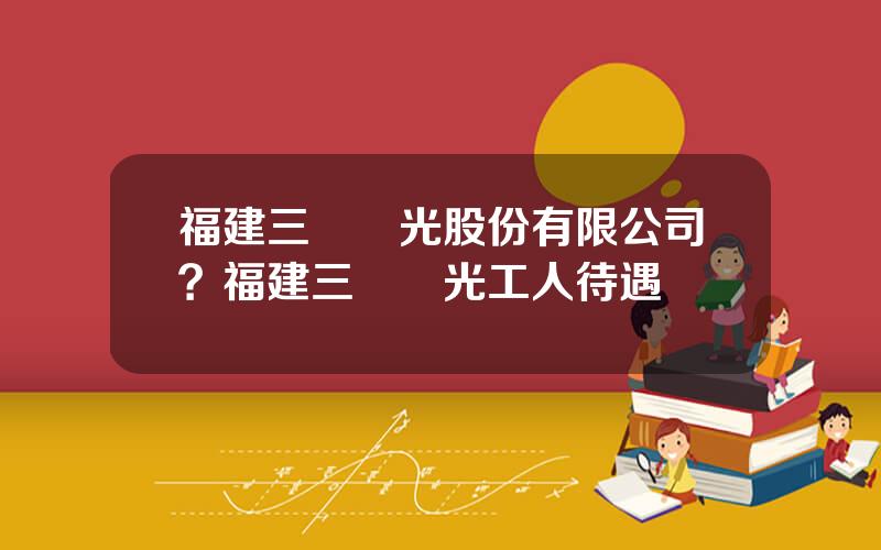 福建三鋼閩光股份有限公司？福建三鋼閩光工人待遇