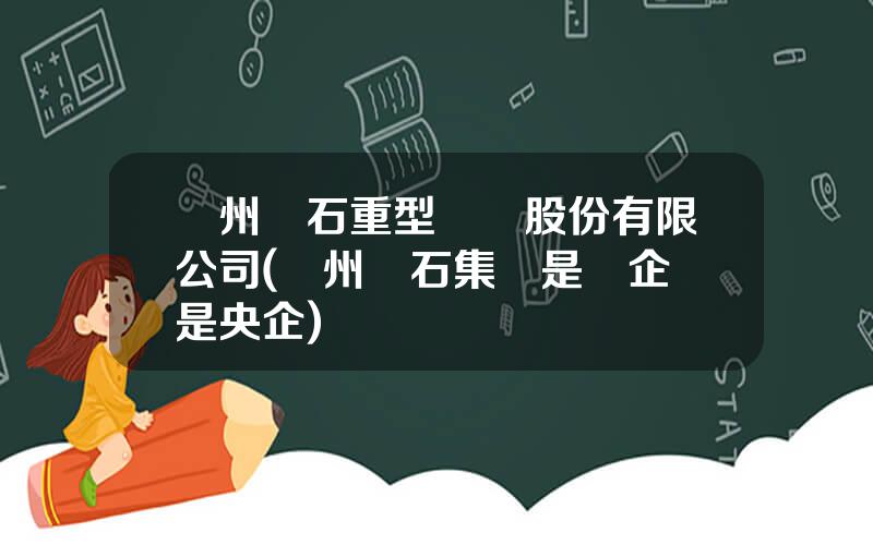 蘭州蘭石重型裝備股份有限公司(蘭州蘭石集團是國企還是央企)
