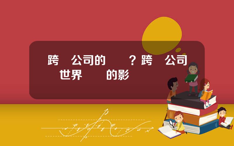 跨國公司的優勢？跨國公司對世界經濟的影響