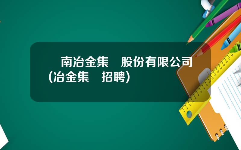 雲南冶金集團股份有限公司(冶金集團招聘)