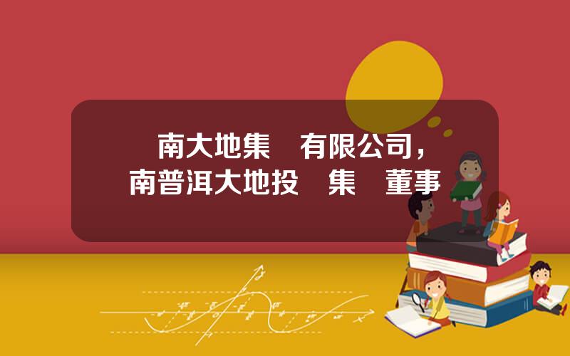 雲南大地集團有限公司，雲南普洱大地投資集團董事長