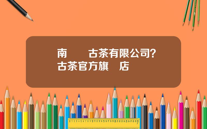 雲南瀾滄古茶有限公司？瀾滄古茶官方旗艦店