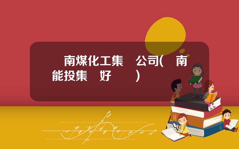 雲南煤化工集團公司(雲南能投集團好進嗎)