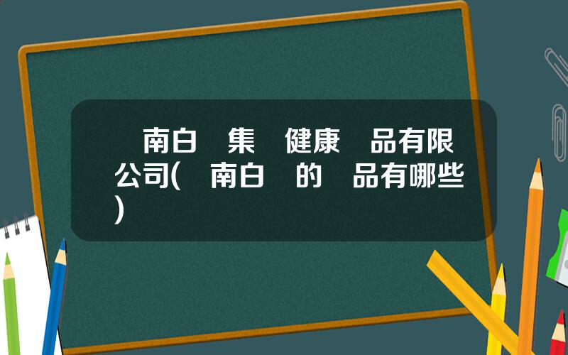 雲南白葯集團健康産品有限公司(雲南白葯的産品有哪些)