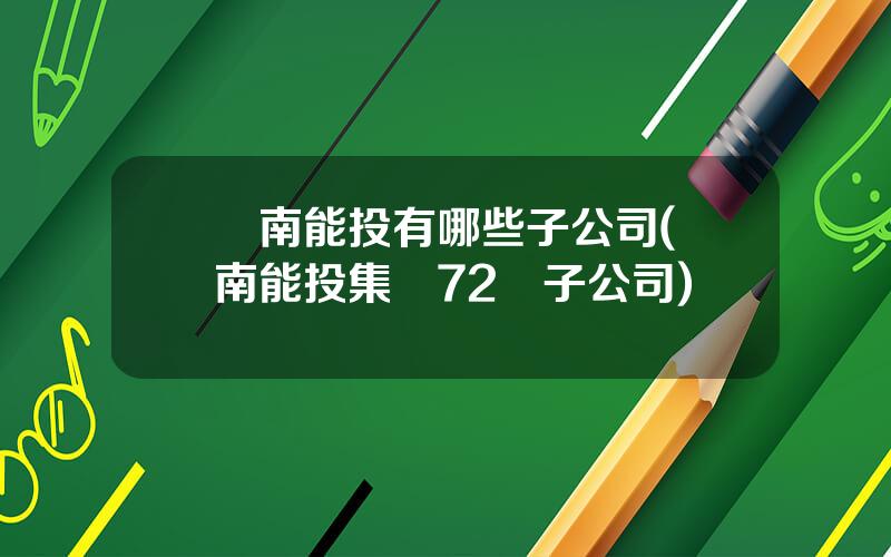 雲南能投有哪些子公司(雲南能投集團72個子公司)