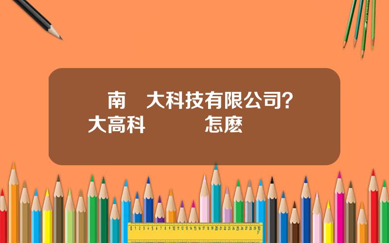 雲南雲大科技有限公司？雲大高科這個廠怎麽樣